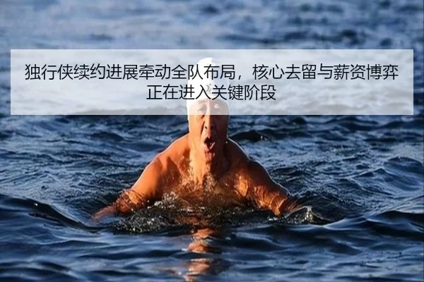 独行侠续约进展牵动全队布局，核心去留与薪资博弈正在进入关键阶段