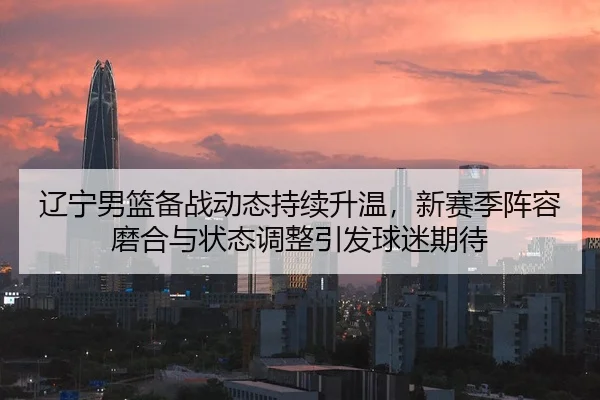 辽宁男篮备战动态持续升温，新赛季阵容磨合与状态调整引发球迷期待